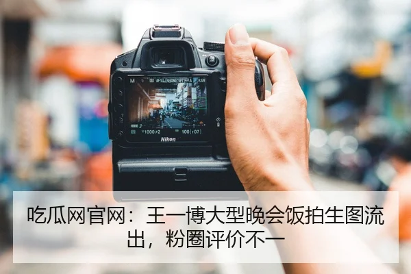 吃瓜网官网：王一博大型晚会饭拍生图流出，粉圈评价不一